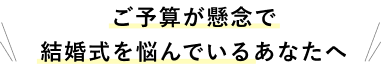 ご予算が懸念で結婚式を悩んでいるあなたへ